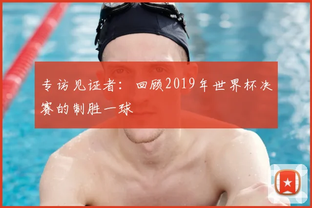 专访见证者:回顾2019年世界杯决赛的制胜一球