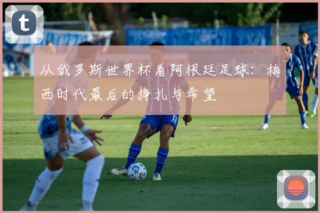 从俄罗斯世界杯看阿根廷足球:梅西时代最后的挣扎与希望