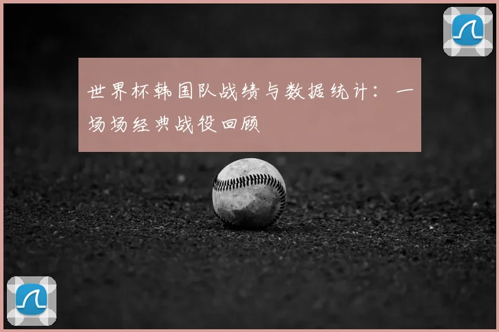 世界杯韩国队战绩与数据统计:一场场经典战役回顾