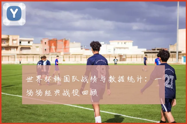 世界杯韩国队战绩与数据统计:一场场经典战役回顾
