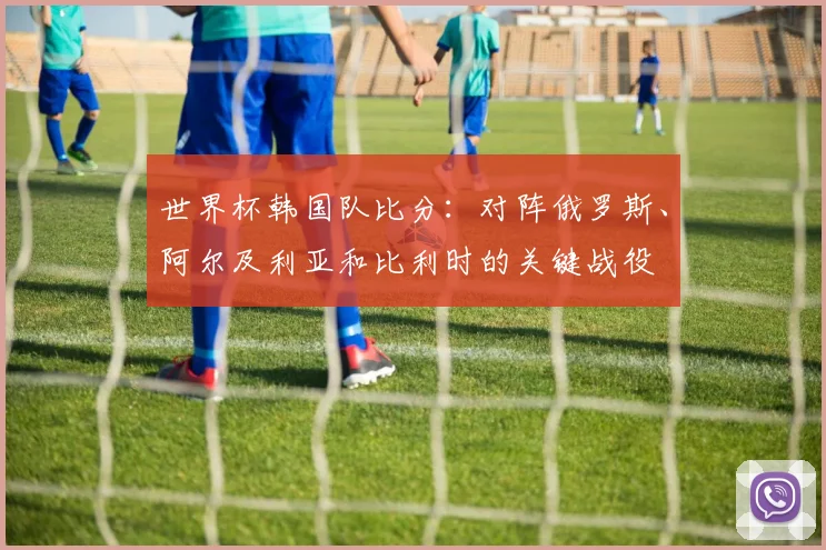 世界杯韩国队比分:对阵俄罗斯、阿尔及利亚和比利时的关键战役