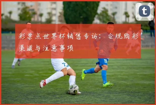 彩票点世界杯销售专访:合规购彩渠道与注意事项