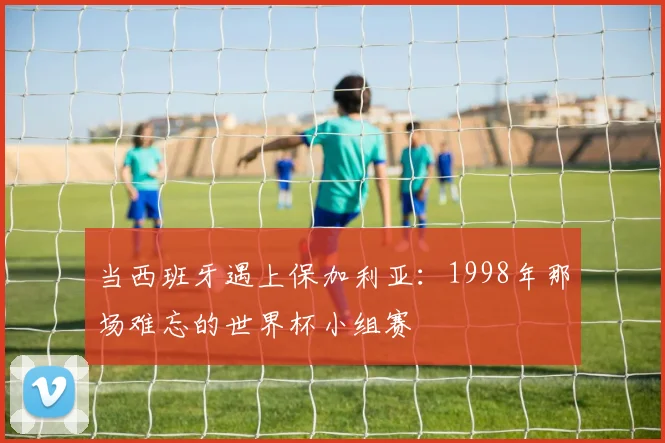当西班牙遇上保加利亚：1998年那场难忘的世界杯小组赛