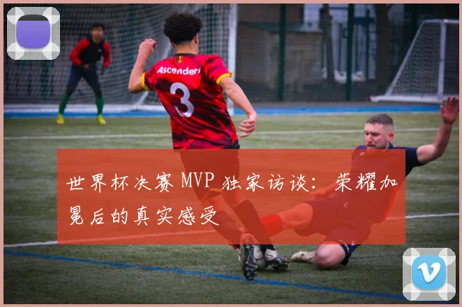 世界杯决赛 MVP 独家访谈:荣耀加冕后的真实感受