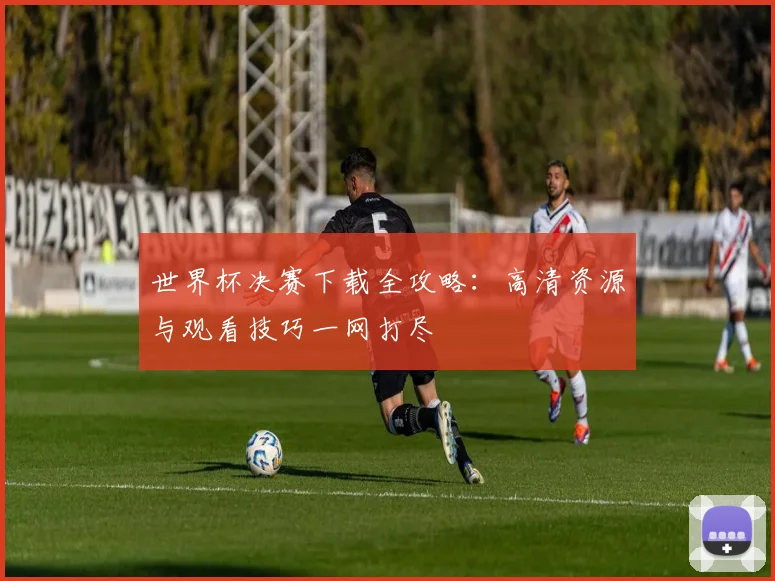 世界杯决赛下载全攻略:高清资源与观看技巧一网打尽