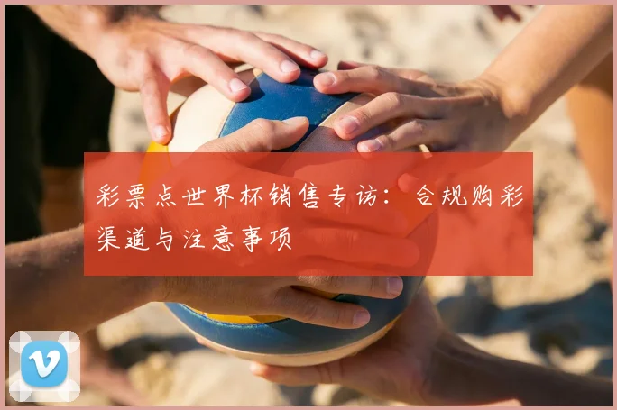 彩票点世界杯销售专访:合规购彩渠道与注意事项